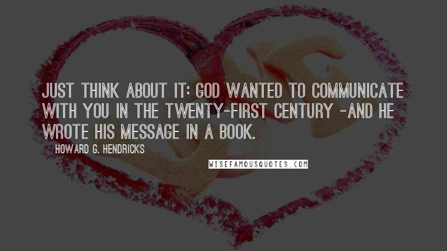 Howard G. Hendricks Quotes: Just think about it: God wanted to communicate with you in the twenty-first century -and he wrote His message in a book.