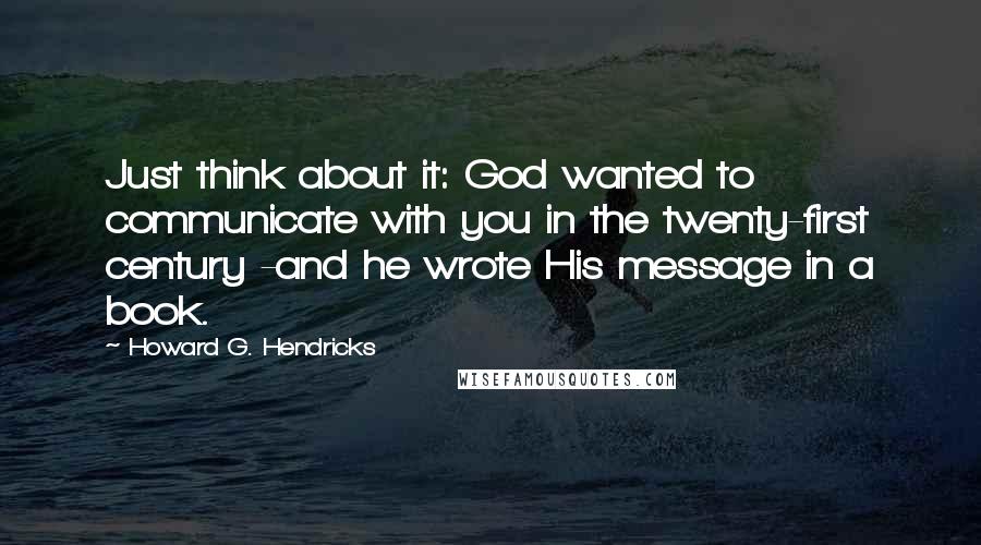 Howard G. Hendricks Quotes: Just think about it: God wanted to communicate with you in the twenty-first century -and he wrote His message in a book.