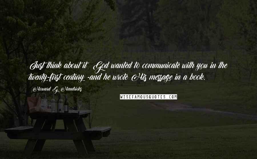 Howard G. Hendricks Quotes: Just think about it: God wanted to communicate with you in the twenty-first century -and he wrote His message in a book.