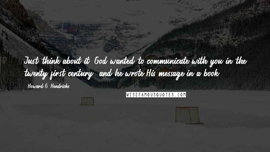 Howard G. Hendricks Quotes: Just think about it: God wanted to communicate with you in the twenty-first century -and he wrote His message in a book.