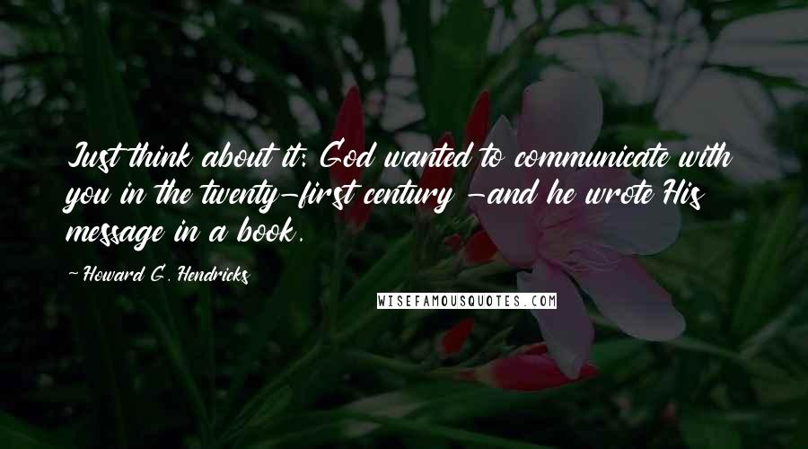 Howard G. Hendricks Quotes: Just think about it: God wanted to communicate with you in the twenty-first century -and he wrote His message in a book.