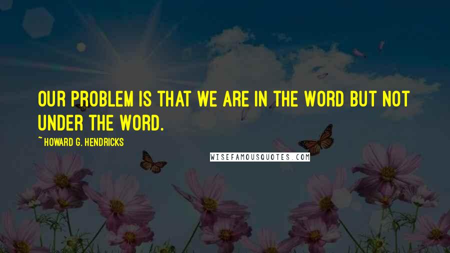 Howard G. Hendricks Quotes: Our problem is that we are in the Word but not under the Word.