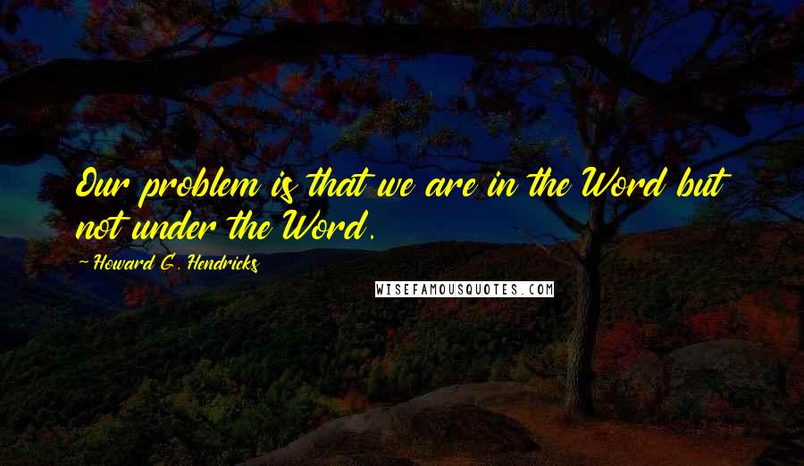 Howard G. Hendricks Quotes: Our problem is that we are in the Word but not under the Word.