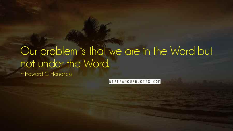 Howard G. Hendricks Quotes: Our problem is that we are in the Word but not under the Word.