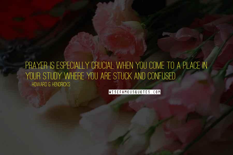 Howard G. Hendricks Quotes: Prayer is especially crucial when you come to a place in your study where you are stuck and confused.