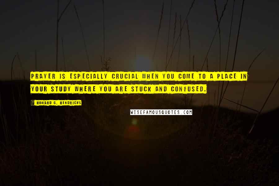 Howard G. Hendricks Quotes: Prayer is especially crucial when you come to a place in your study where you are stuck and confused.