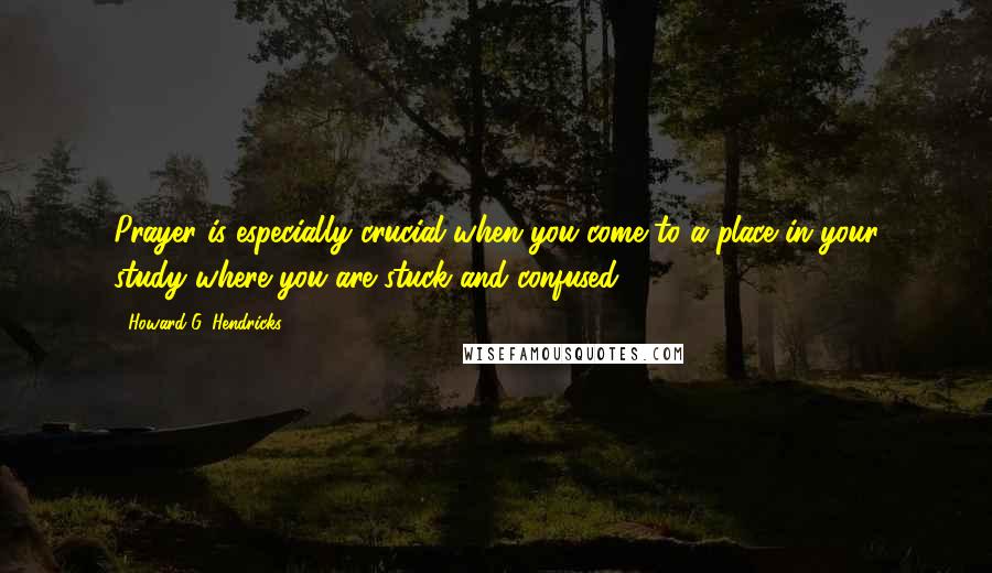 Howard G. Hendricks Quotes: Prayer is especially crucial when you come to a place in your study where you are stuck and confused.