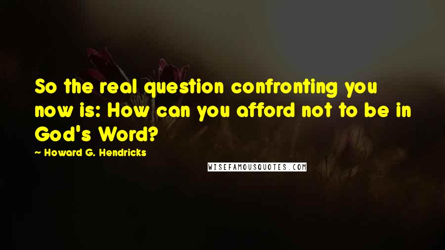 Howard G. Hendricks Quotes: So the real question confronting you now is: How can you afford not to be in God's Word?