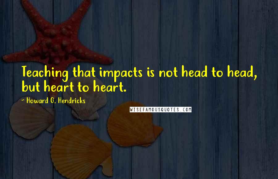 Howard G. Hendricks Quotes: Teaching that impacts is not head to head, but heart to heart.