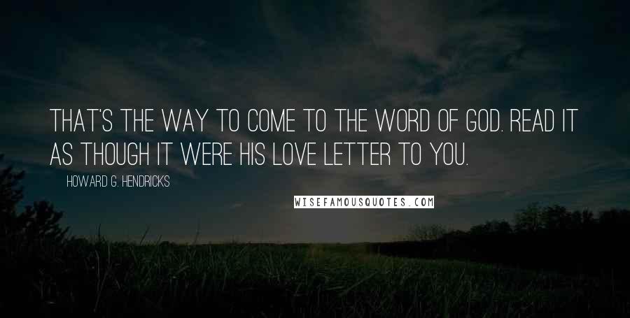 Howard G. Hendricks Quotes: That's the way to come to the Word of God. Read it as though it were His love letter to you.