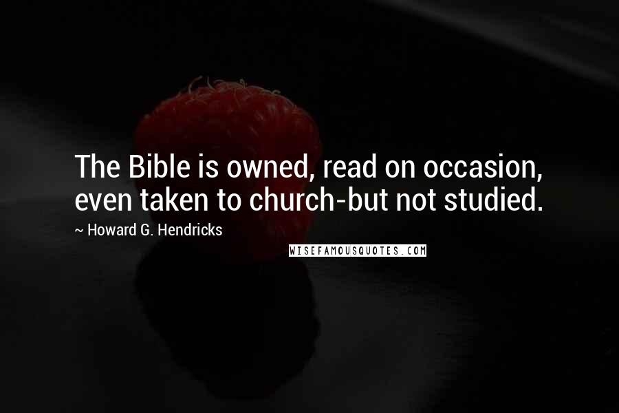 Howard G. Hendricks Quotes: The Bible is owned, read on occasion, even taken to church-but not studied.