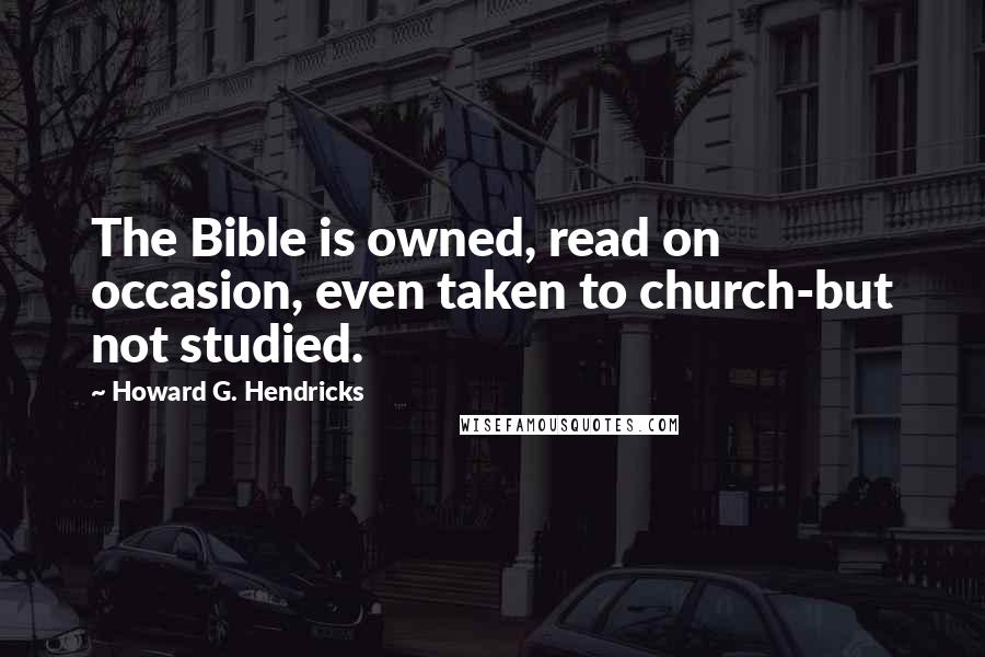 Howard G. Hendricks Quotes: The Bible is owned, read on occasion, even taken to church-but not studied.