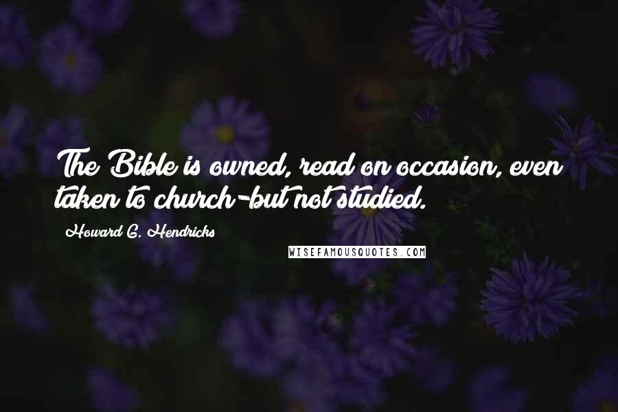 Howard G. Hendricks Quotes: The Bible is owned, read on occasion, even taken to church-but not studied.