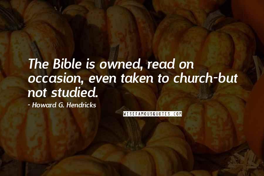 Howard G. Hendricks Quotes: The Bible is owned, read on occasion, even taken to church-but not studied.