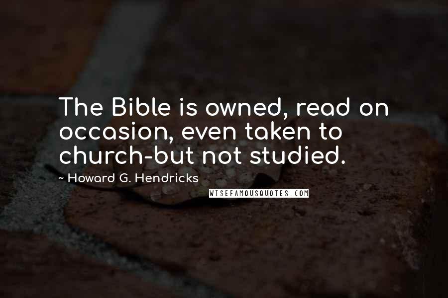 Howard G. Hendricks Quotes: The Bible is owned, read on occasion, even taken to church-but not studied.