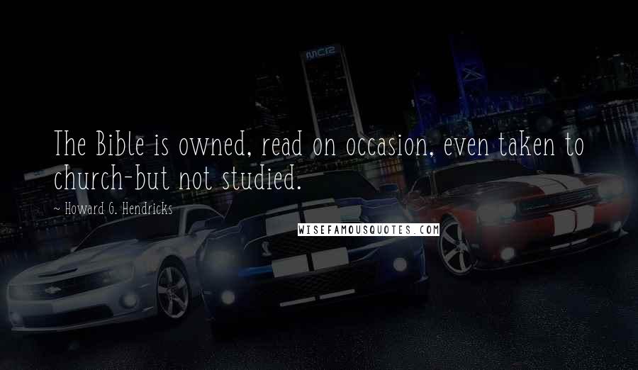 Howard G. Hendricks Quotes: The Bible is owned, read on occasion, even taken to church-but not studied.