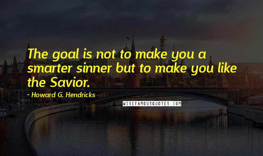 Howard G. Hendricks Quotes: The goal is not to make you a smarter sinner but to make you like the Savior.