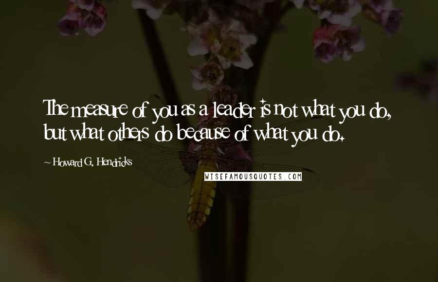 Howard G. Hendricks Quotes: The measure of you as a leader is not what you do, but what others do because of what you do.