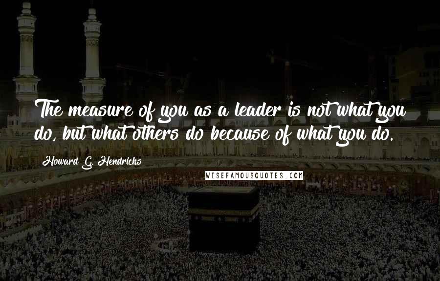 Howard G. Hendricks Quotes: The measure of you as a leader is not what you do, but what others do because of what you do.