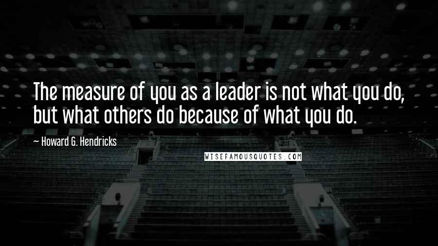 Howard G. Hendricks Quotes: The measure of you as a leader is not what you do, but what others do because of what you do.