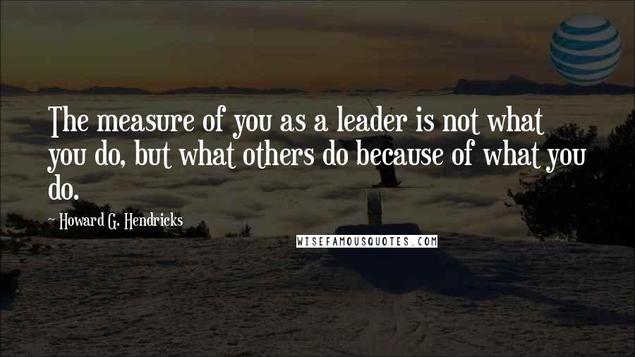 Howard G. Hendricks Quotes: The measure of you as a leader is not what you do, but what others do because of what you do.