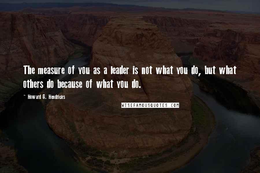 Howard G. Hendricks Quotes: The measure of you as a leader is not what you do, but what others do because of what you do.