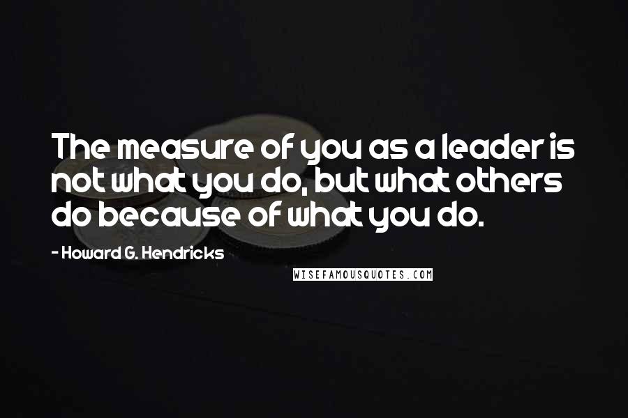 Howard G. Hendricks Quotes: The measure of you as a leader is not what you do, but what others do because of what you do.