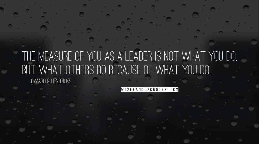 Howard G. Hendricks Quotes: The measure of you as a leader is not what you do, but what others do because of what you do.