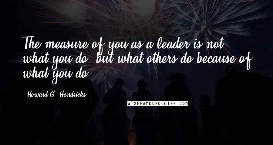 Howard G. Hendricks Quotes: The measure of you as a leader is not what you do, but what others do because of what you do.