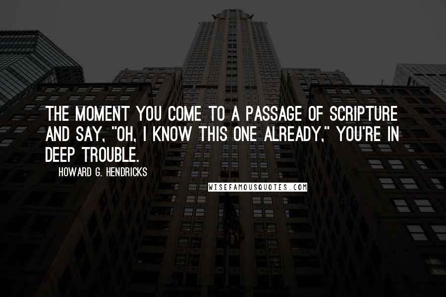 Howard G. Hendricks Quotes: The moment you come to a passage of scripture and say, "Oh, I know this one already," you're in deep trouble.