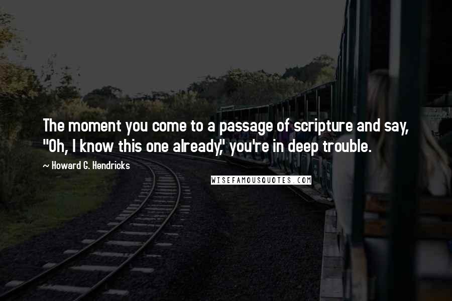 Howard G. Hendricks Quotes: The moment you come to a passage of scripture and say, "Oh, I know this one already," you're in deep trouble.