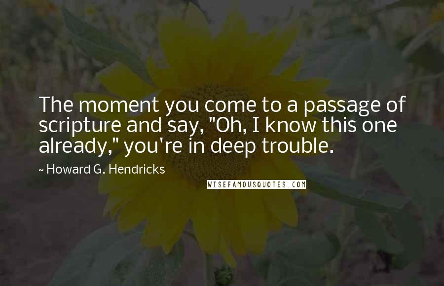 Howard G. Hendricks Quotes: The moment you come to a passage of scripture and say, "Oh, I know this one already," you're in deep trouble.