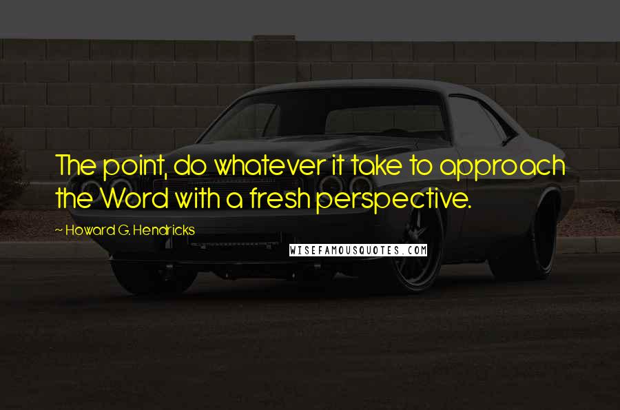 Howard G. Hendricks Quotes: The point, do whatever it take to approach the Word with a fresh perspective.
