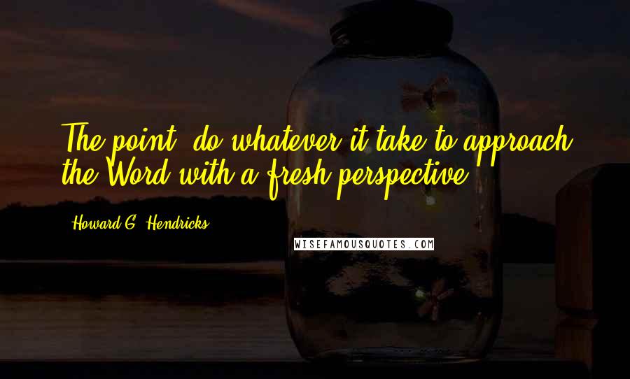 Howard G. Hendricks Quotes: The point, do whatever it take to approach the Word with a fresh perspective.