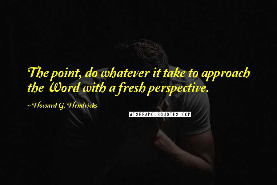 Howard G. Hendricks Quotes: The point, do whatever it take to approach the Word with a fresh perspective.