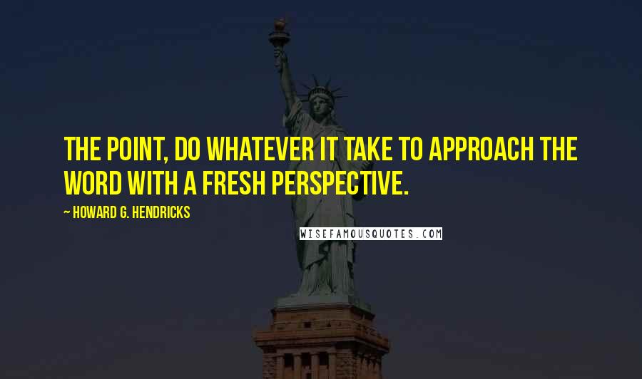 Howard G. Hendricks Quotes: The point, do whatever it take to approach the Word with a fresh perspective.