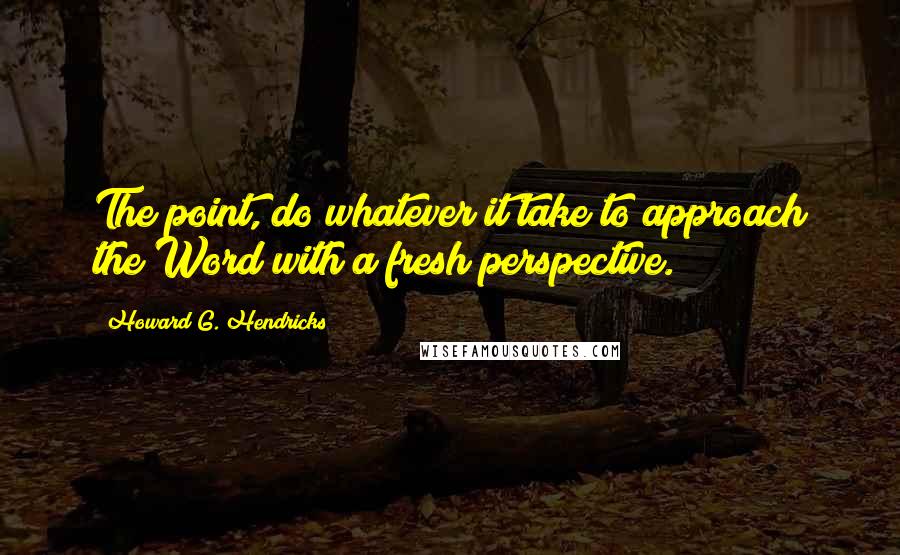 Howard G. Hendricks Quotes: The point, do whatever it take to approach the Word with a fresh perspective.