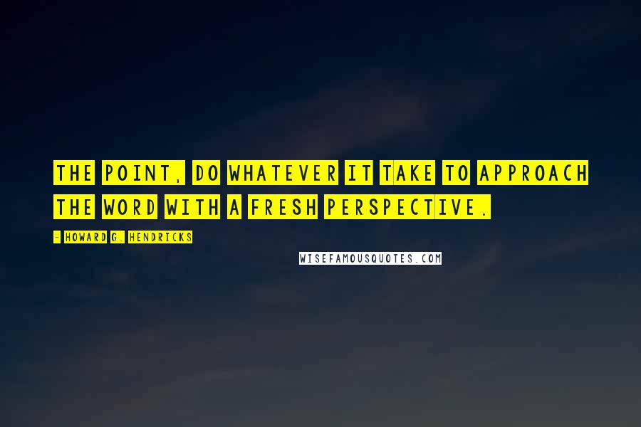 Howard G. Hendricks Quotes: The point, do whatever it take to approach the Word with a fresh perspective.