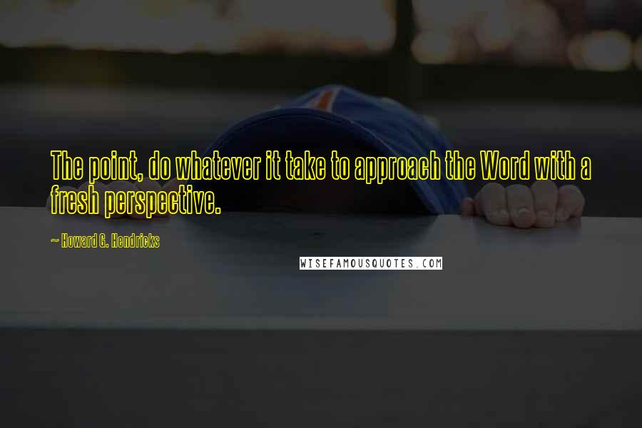 Howard G. Hendricks Quotes: The point, do whatever it take to approach the Word with a fresh perspective.