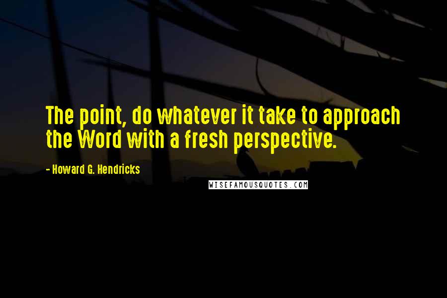 Howard G. Hendricks Quotes: The point, do whatever it take to approach the Word with a fresh perspective.