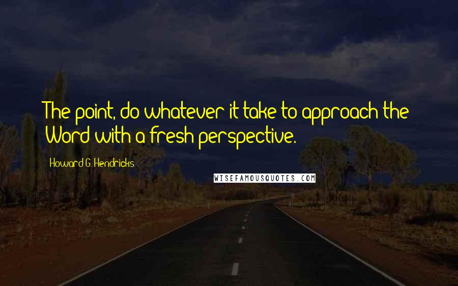 Howard G. Hendricks Quotes: The point, do whatever it take to approach the Word with a fresh perspective.