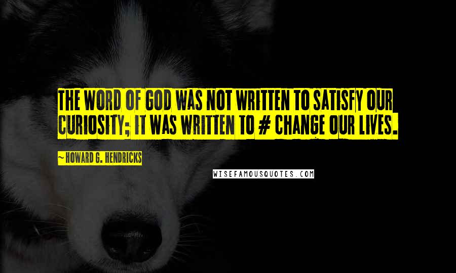 Howard G. Hendricks Quotes: The Word of God was not written to satisfy our curiosity; it was written to # change our lives.