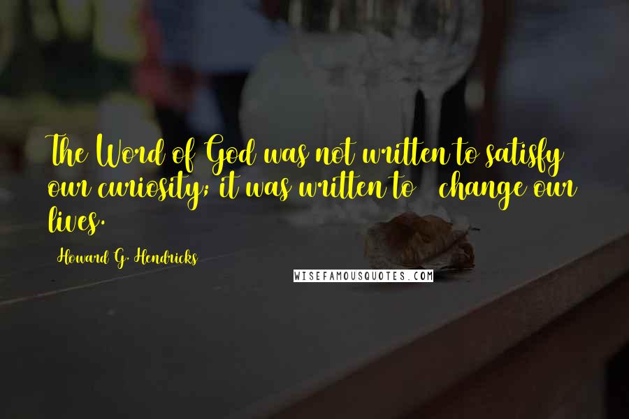 Howard G. Hendricks Quotes: The Word of God was not written to satisfy our curiosity; it was written to # change our lives.