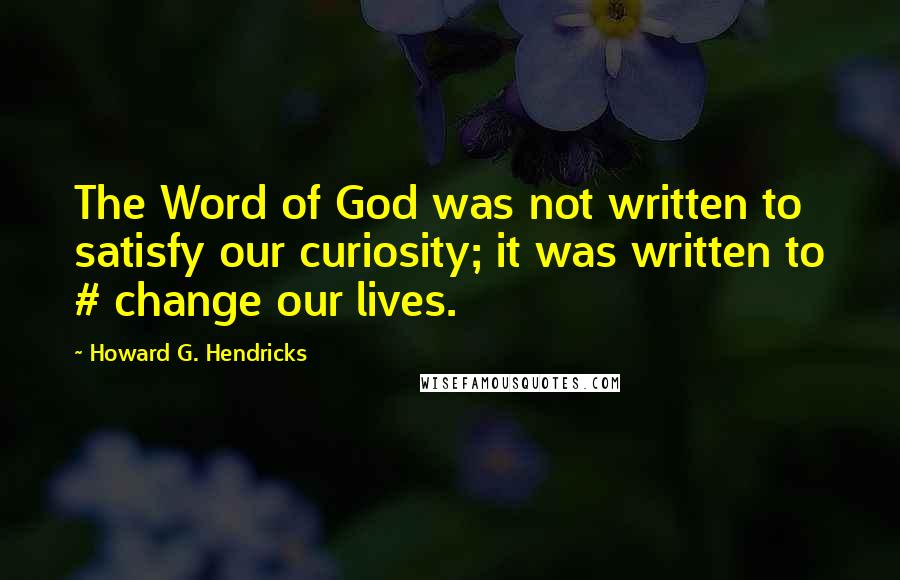 Howard G. Hendricks Quotes: The Word of God was not written to satisfy our curiosity; it was written to # change our lives.