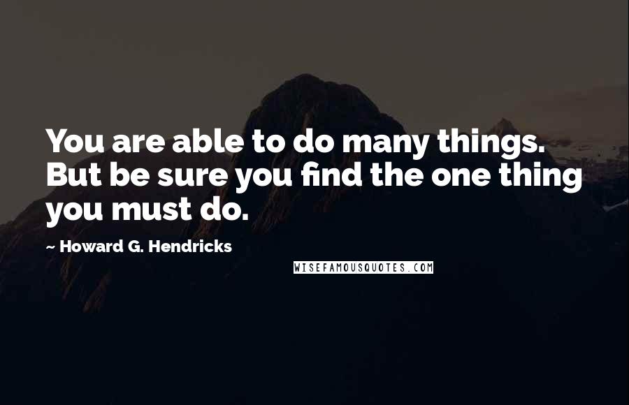 Howard G. Hendricks Quotes: You are able to do many things. But be sure you find the one thing you must do.