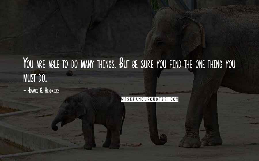 Howard G. Hendricks Quotes: You are able to do many things. But be sure you find the one thing you must do.