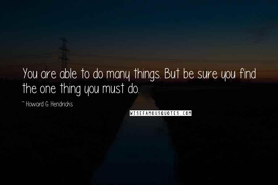 Howard G. Hendricks Quotes: You are able to do many things. But be sure you find the one thing you must do.