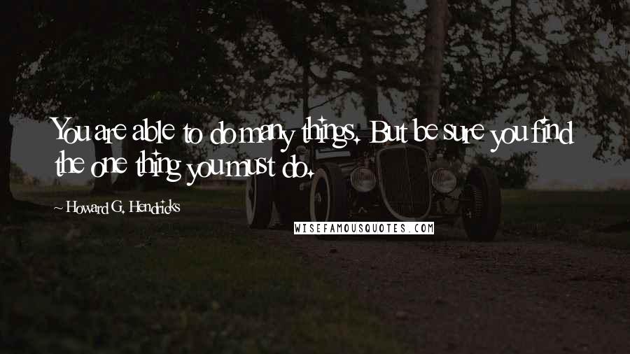 Howard G. Hendricks Quotes: You are able to do many things. But be sure you find the one thing you must do.