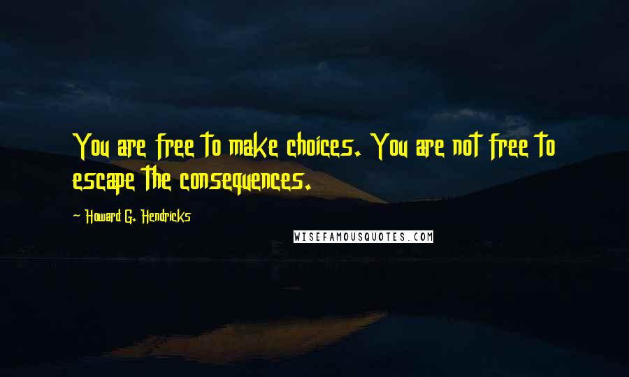 Howard G. Hendricks Quotes: You are free to make choices. You are not free to escape the consequences.