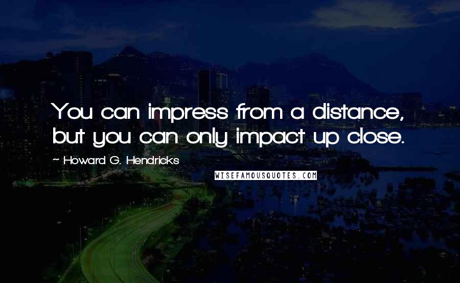 Howard G. Hendricks Quotes: You can impress from a distance, but you can only impact up close.